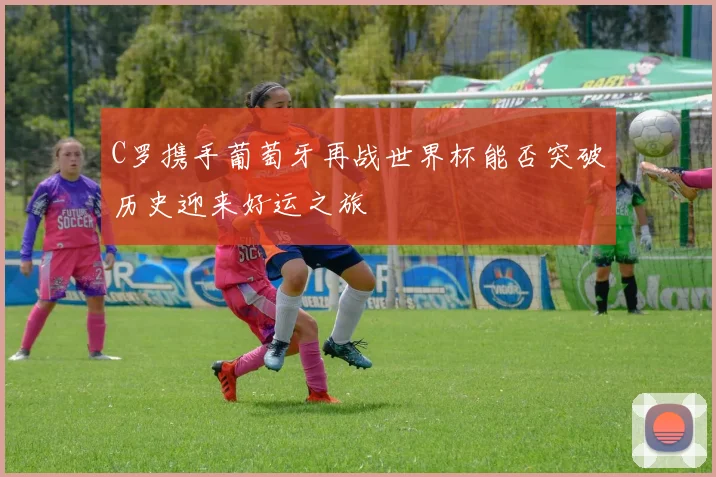 C罗携手葡萄牙再战世界杯能否突破历史迎来好运之旅