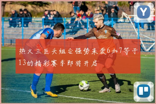 热火三巨头组合强势来袭6加7等于13的精彩赛季即将开启