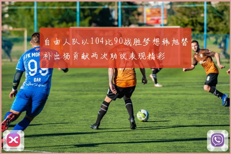 自由人队以104比90战胜梦想韩旭替补出场贡献两次助攻表现精彩