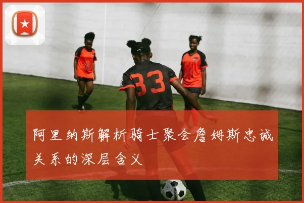 阿里纳斯解析骑士聚会詹姆斯忠诚关系的深层含义