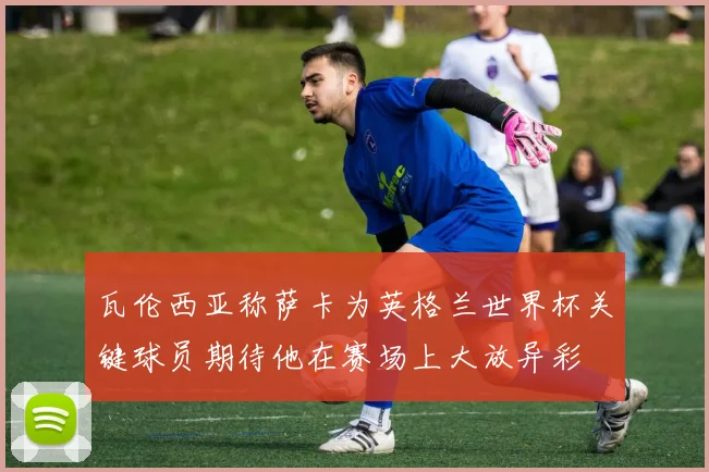 瓦伦西亚称萨卡为英格兰世界杯关键球员期待他在赛场上大放异彩