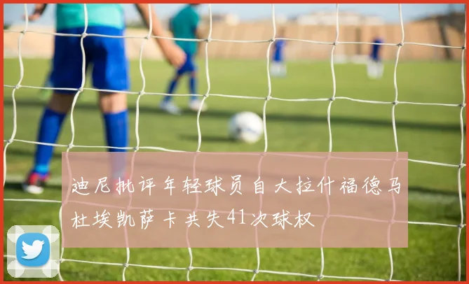 迪尼批评年轻球员自大拉什福德马杜埃凯萨卡共失41次球权