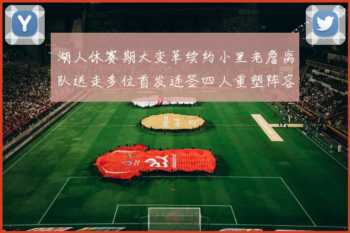 湖人休赛期大变革续约小里老詹离队送走多位首发连签四人重塑阵容