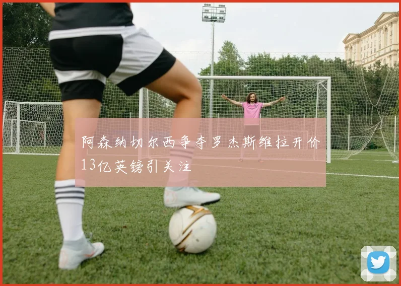 阿森纳切尔西争夺罗杰斯维拉开价13亿英镑引关注