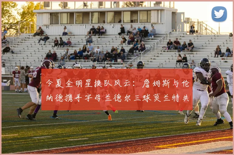 今夏全明星换队风云：詹姆斯与伦纳德携手字母兰德尔三球莫兰特共创辉煌