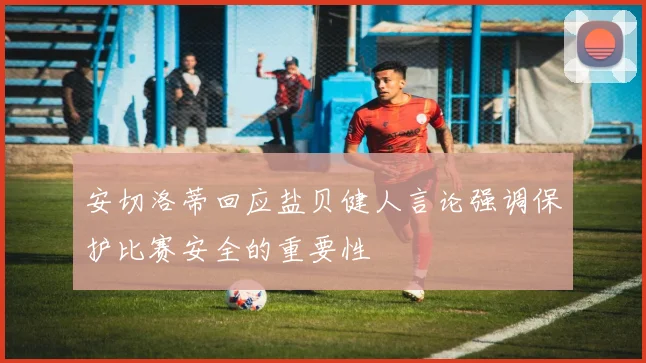 安切洛蒂回应盐贝健人言论强调保护比赛安全的重要性