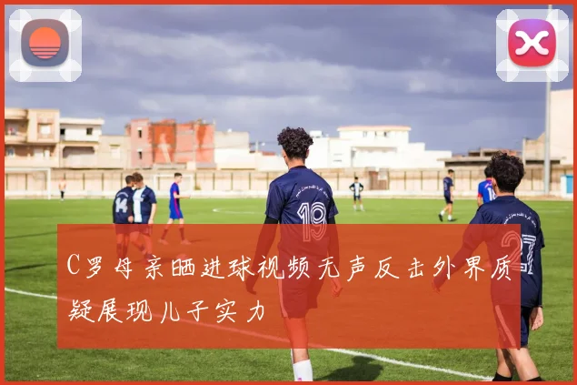 C罗母亲晒进球视频无声反击外界质疑展现儿子实力