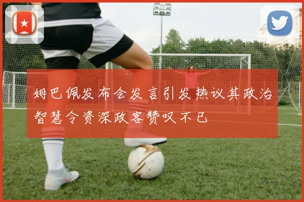 姆巴佩发布会发言引发热议其政治智慧令资深政客赞叹不已