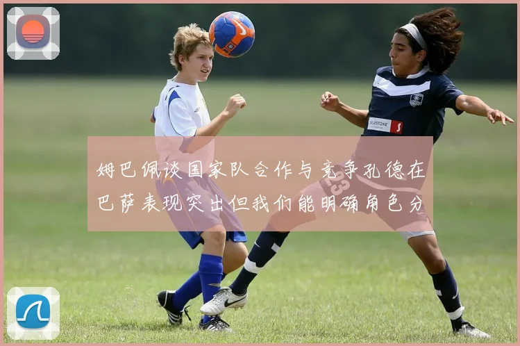 姆巴佩谈国家队合作与竞争孔德在巴萨表现突出但我们能明确角色分工