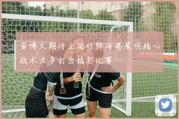 黄博文期待主场对阵海港展现精心战术力争打出精彩比赛