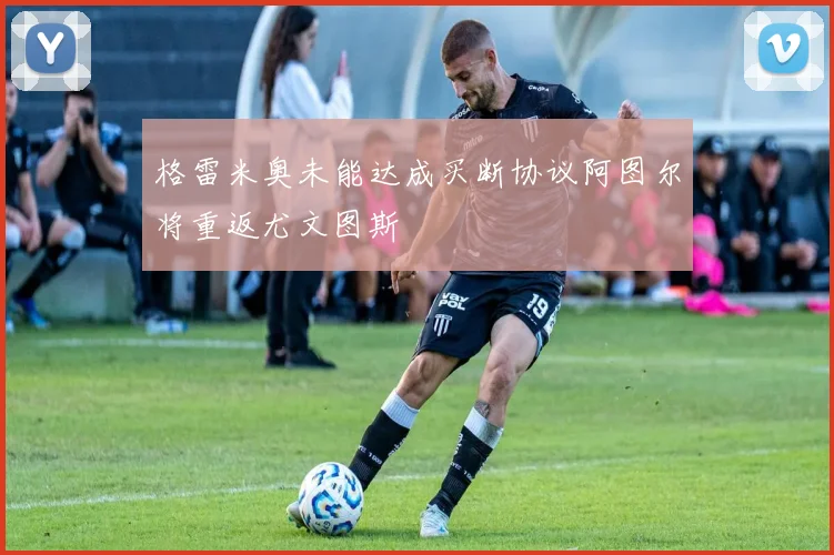 格雷米奥未能达成买断协议阿图尔将重返尤文图斯