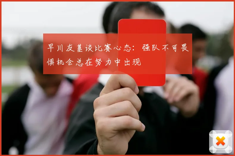 早川友基谈比赛心态：强队不可畏惧机会总在努力中出现