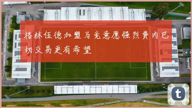格林伍德加盟马竞意愿强烈费内巴切交易更有希望