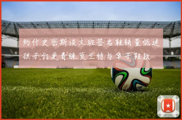 约什史密斯谈文班签名鞋销量低迷孩子们更青睐莫兰特与华子鞋款